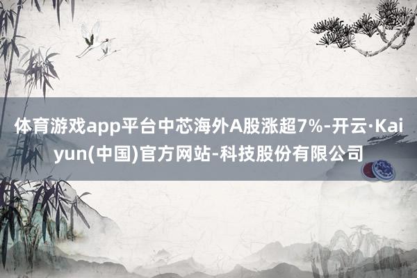 体育游戏app平台中芯海外A股涨超7%-开云·Kaiyun( 体育游戏app平台中芯海外A股涨超7%-开云·Kaiyun(