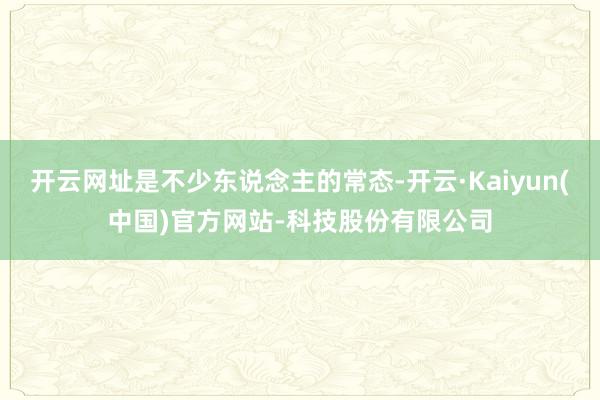 开云网址是不少东说念主的常态-开云·Kaiyun(中国)官方网站-科技股份有限公司