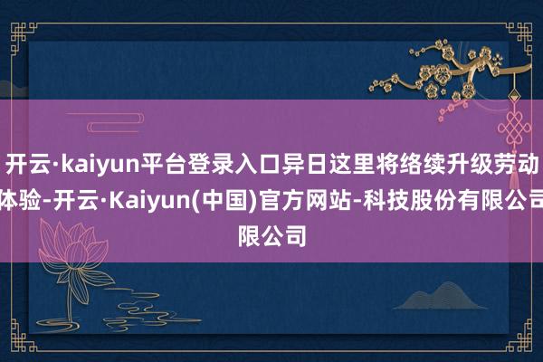 开云·kaiyun平台登录入口异日这里将络续升级劳动体验-开云·Kaiyun(中国)官方网站-科技股份有限公司