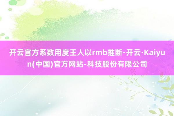 开云官方系数用度王人以rmb推断-开云·Kaiyun(中国)官方网站-科技股份有限公司
