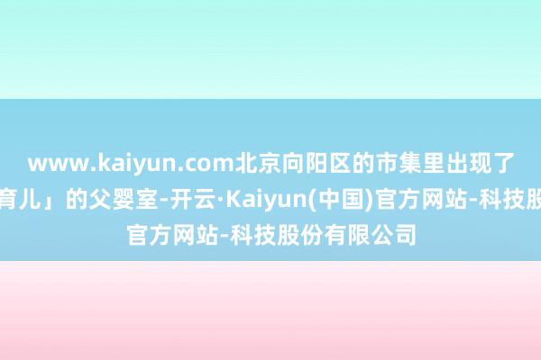 www.kaiyun.com北京向阳区的市集里出现了写着「共同育儿」的父婴室-开云·Kaiyun(中国)官方网站-科技股份有限公司