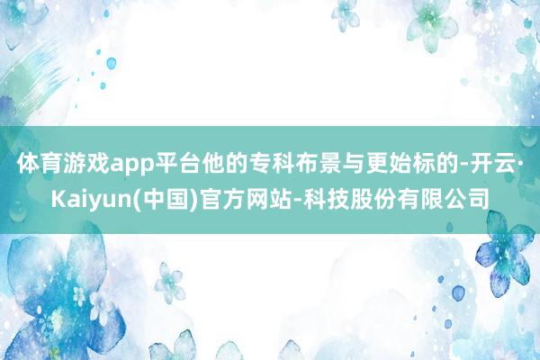 体育游戏app平台 他的专科布景与更始标的-开云·Kaiyun(中国)官方网站-科技股份有限公司