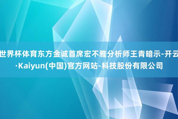 世界杯体育东方金诚首席宏不雅分析师王青暗示-开云·Kaiyun(中国)官方网站-科技股份有限公司