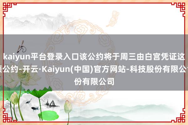 kaiyun平台登录入口该公约将于周三由白宫凭证这项公约-开云·Kaiyun(中国)官方网站-科技股份有限公司