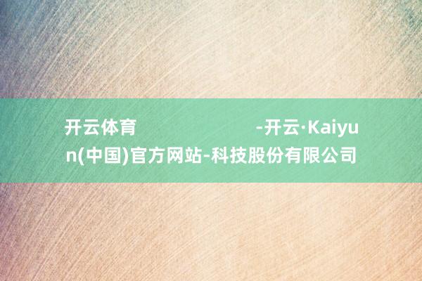 开云体育 -开云·Kaiyun(中国)官方网站-科技股份有限公司