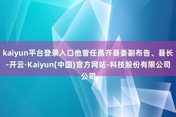 kaiyun平台登录入口他曾任昌齐县委副布告、县长-开云·Kaiyun(中国)官方网站-科技股份有限公司