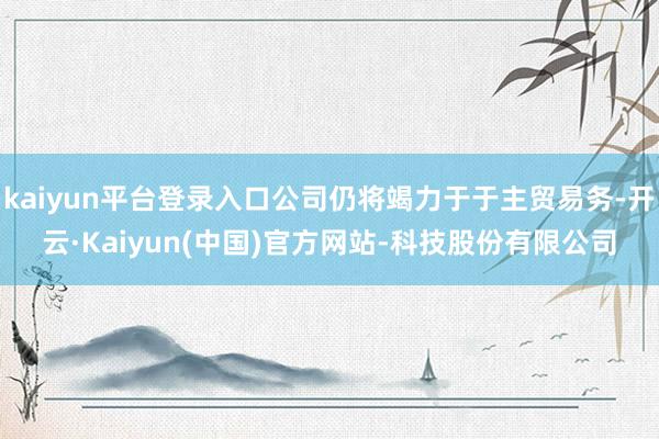 kaiyun平台登录入口公司仍将竭力于于主贸易务-开云·Ka