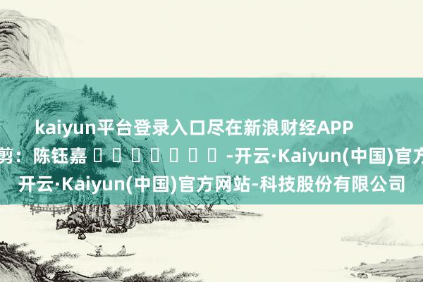 kaiyun平台登录入口尽在新浪财经APP            						遭殃裁剪：陈钰嘉 							-开云·Kaiyun(中国)官方网站-科技股份有限公司