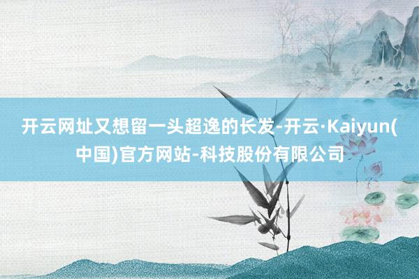 开云网址又想留一头超逸的长发-开云·Kaiyun(中国)官方网站-科技股份有限公司