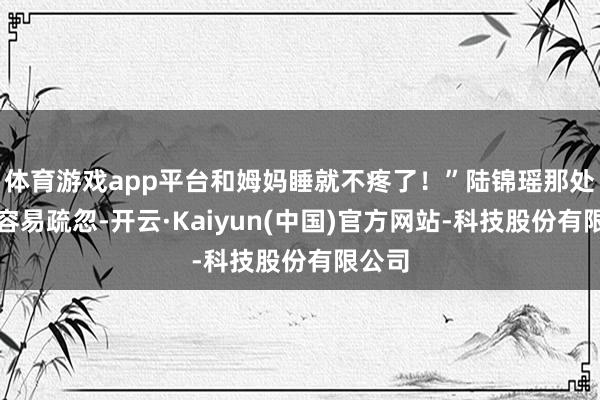 体育游戏app平台和姆妈睡就不疼了!”陆锦瑶那处那么容易疏忽-开云·Kaiyun(中国)官方网站-科技股份有限公司