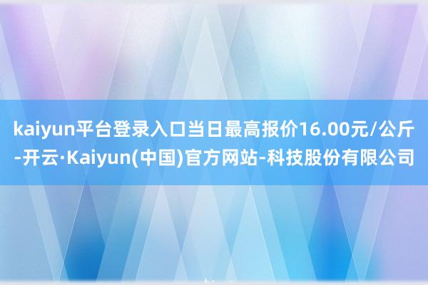 kaiyun平台登录入口当日最高报价16.00元/公斤-开云·Kaiyun(中国)官方网站-科技股份有限公司