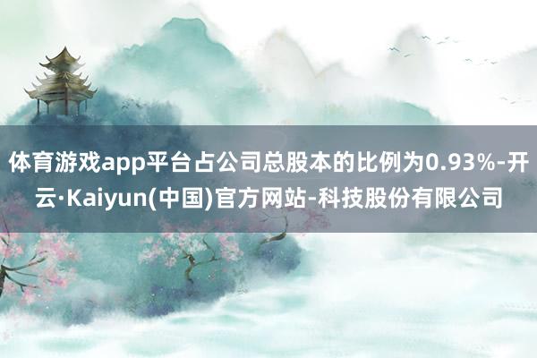 体育游戏app平台占公司总股本的比例为0.93%-开云·Kaiyun(中国)官方网站-科技股份有限公司