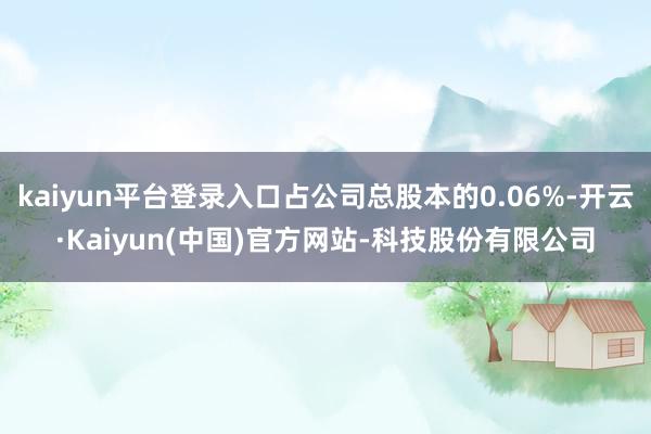 kaiyun平台登录入口占公司总股本的0.06%-开云·Kaiyun(中国)官方网站-科技股份有限公司