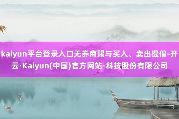 kaiyun平台登录入口无券商赐与买入、卖出提倡-开云·Kaiyun(中国)官方网站-科技股份有限公司