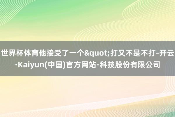 世界杯体育他接受了一个"打又不是不打-开云·Kaiyun(中国)官方网站-科技股份有限公司