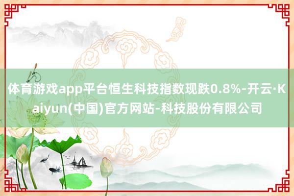 体育游戏app平台恒生科技指数现跌0.8%-开云·Kaiyun(中国)官方网站-科技股份有限公司