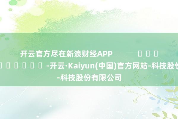 开云官方尽在新浪财经APP            													-开云·Kaiyun(中国)官方网站-科技股份有限公司