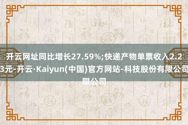 开云网址同比增长27.59%;快递产物单票收入2.23元-开云·Kaiyun(中国)官方网站-科技股份有限公司