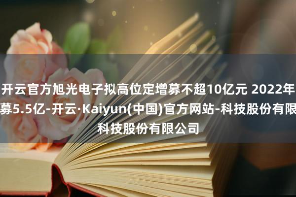 开云官方旭光电子拟高位定增募不超10亿元 2022年定增募5.5亿-开云·Kaiyun(中国)官方网站-科技股份有限公司