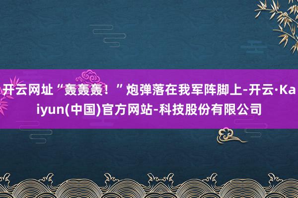 开云网址“轰轰轰!”炮弹落在我军阵脚上-开云·Kaiyun(中国)官方网站-科技股份有限公司