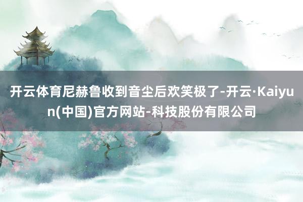开云体育尼赫鲁收到音尘后欢笑极了-开云·Kaiyun(中国)官方网站-科技股份有限公司