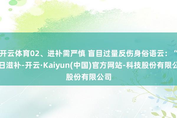 开云体育02、进补需严慎 盲目过量反伤身俗语云:“冬日滋补-开云·Kaiyun(中国)官方网站-科技股份有限公司