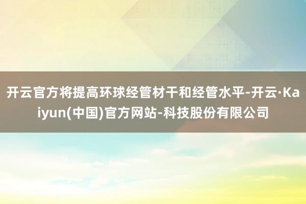 开云官方将提高环球经管材干和经管水平-开云·Kaiyun(中国)官方网站-科技股份有限公司