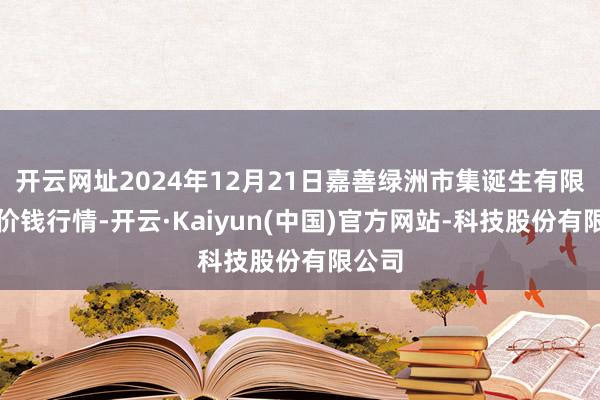 开云网址2024年12月21日嘉善绿洲市集诞生有限公司价钱行情-开云·Kaiyun(中国)官方网站-科技股份有限公司