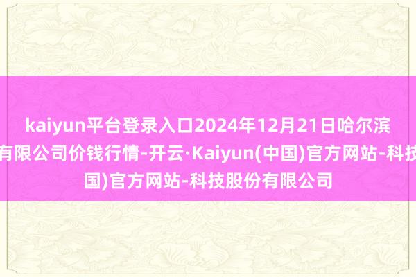 kaiyun平台登录入口2024年12月21日哈尔滨哈达农副居品有限公司价钱行情-开云·Kaiyun(中国)官方网站-科技股份有限公司