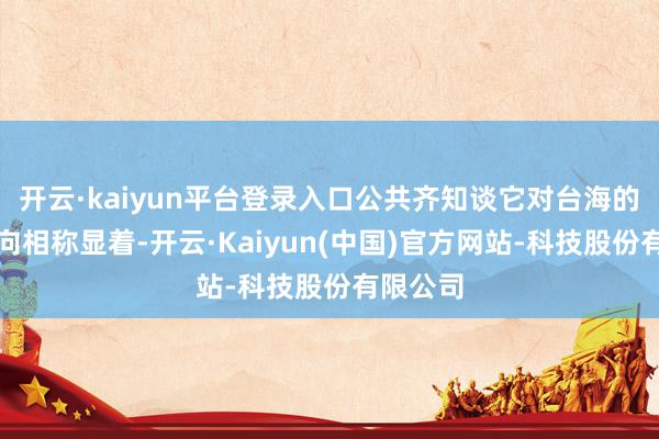 开云·kaiyun平台登录入口公共齐知谈它对台海的插手一向相称显着-开云·Kaiyun(中国)官方网站-科技股份有限公司