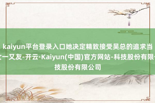 kaiyun平台登录入口她决定精致接受吴总的追求当他女一又友-开云·Kaiyun(中国)官方网站-科技股份有限公司