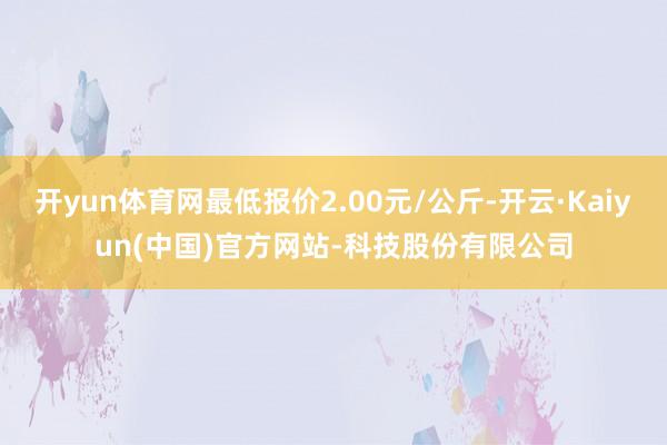 开yun体育网最低报价2.00元/公斤-开云·Kaiyun(中国)官方网站-科技股份有限公司