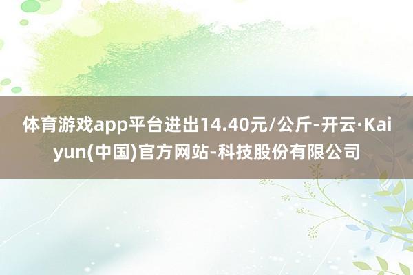体育游戏app平台进出14.40元/公斤-开云·Kaiyun(中国)官方网站-科技股份有限公司