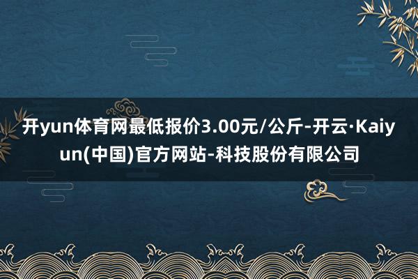 开yun体育网最低报价3.00元/公斤-开云·Kaiyun(中国)官方网站-科技股份有限公司