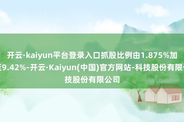 开云·kaiyun平台登录入口抓股比例由1.875%加多至9.42%-开云·Kaiyun(中国)官方网站-科技股份有限公司