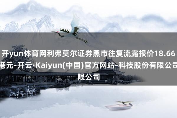 开yun体育网利弗莫尔证券黑市往复流露报价18.66港元-开云·Kaiyun(中国)官方网站-科技股份有限公司