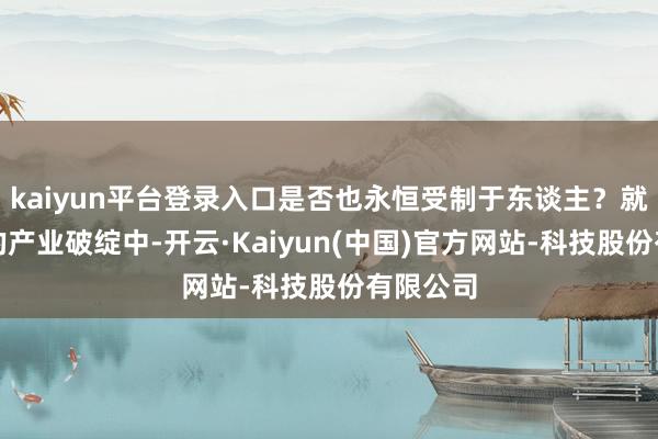 kaiyun平台登录入口是否也永恒受制于东谈主?就在这么的产业破绽中-开云·Kaiyun(中国)官方网站-科技股份有限公司