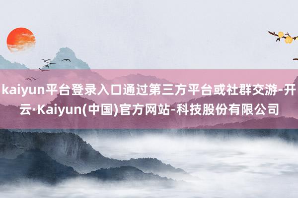 kaiyun平台登录入口通过第三方平台或社群交游-开云·Kaiyun(中国)官方网站-科技股份有限公司
