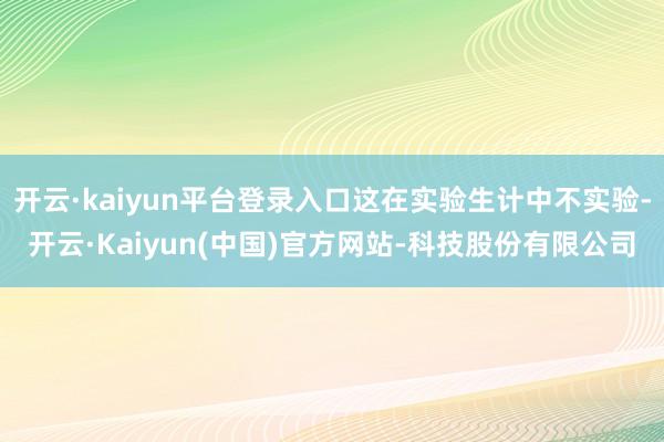 开云·kaiyun平台登录入口这在实验生计中不实验-开云·Kaiyun(中国)官方网站-科技股份有限公司