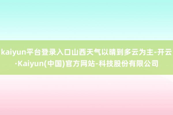 kaiyun平台登录入口山西天气以晴到多云为主-开云·Kaiyun(中国)官方网站-科技股份有限公司