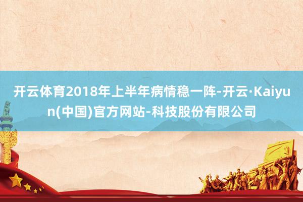 开云体育2018年上半年病情稳一阵-开云·Kaiyun(中国)官方网站-科技股份有限公司