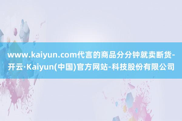 www.kaiyun.com代言的商品分分钟就卖断货-开云·Kaiyun(中国)官方网站-科技股份有限公司