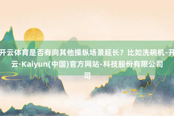 开云体育是否有向其他操纵场景延长？比如洗碗机-开云·Kaiyun(中国)官方网站-科技股份有限公司
