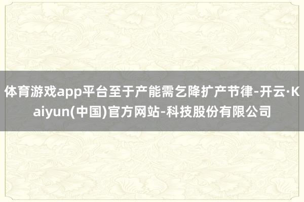 体育游戏app平台至于产能需乞降扩产节律-开云·Kaiyun(中国)官方网站-科技股份有限公司