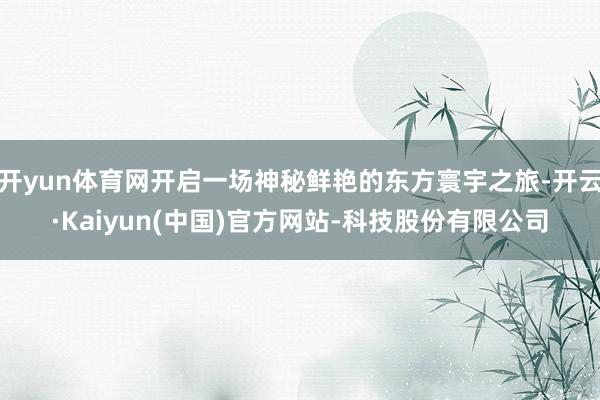 开yun体育网开启一场神秘鲜艳的东方寰宇之旅-开云·Kaiyun(中国)官方网站-科技股份有限公司
