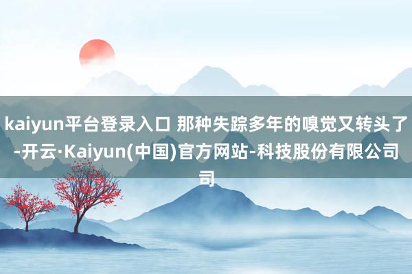 kaiyun平台登录入口 那种失踪多年的嗅觉又转头了-开云·Kaiyun(中国)官方网站-科技股份有限公司