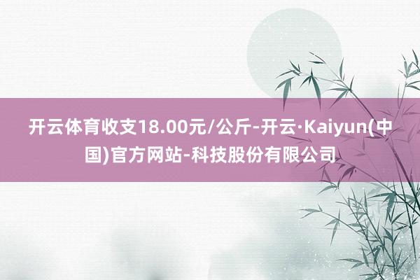 开云体育收支18.00元/公斤-开云·Kaiyun(中国)官方网站-科技股份有限公司