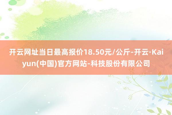 开云网址当日最高报价18.50元/公斤-开云·Kaiyun(中国)官方网站-科技股份有限公司