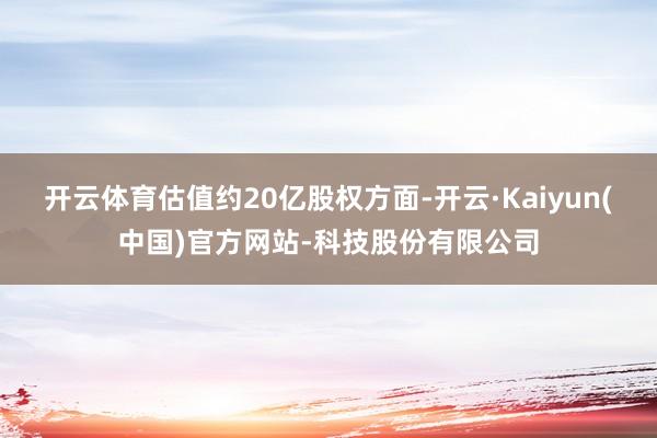 开云体育估值约20亿股权方面-开云·Kaiyun(中国)官方