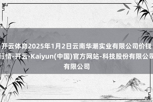 开云体育2025年1月2日云南华潮实业有限公司价钱行情-开云·Kaiyun(中国)官方网站-科技股份有限公司